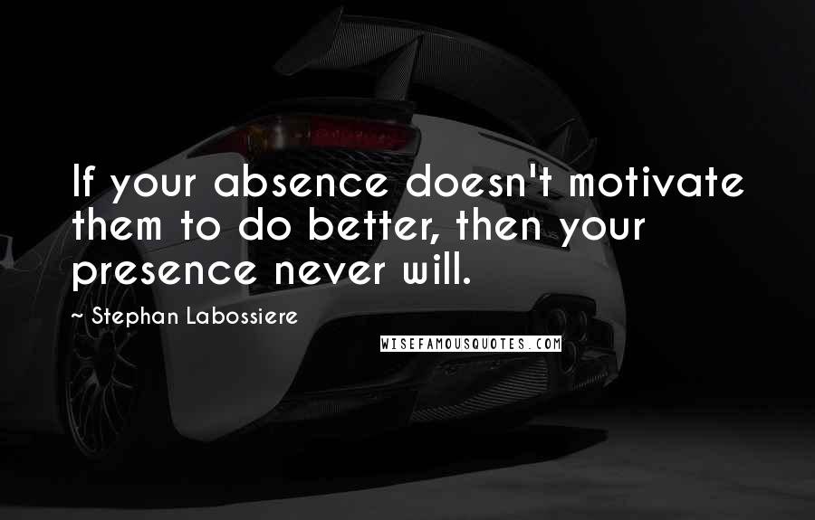 Stephan Labossiere Quotes: If your absence doesn't motivate them to do better, then your presence never will.