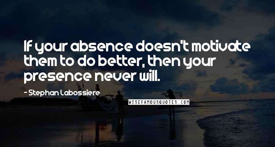 Stephan Labossiere Quotes: If your absence doesn't motivate them to do better, then your presence never will.
