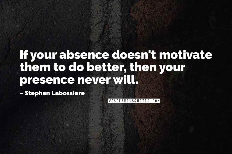 Stephan Labossiere Quotes: If your absence doesn't motivate them to do better, then your presence never will.