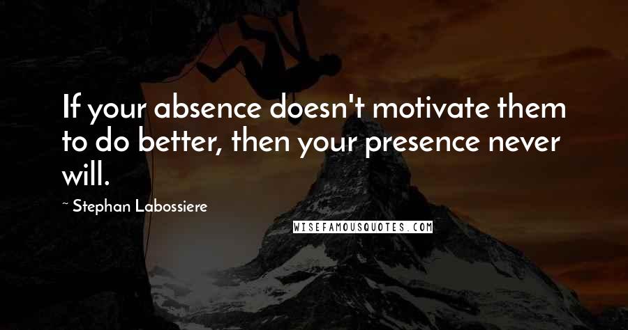 Stephan Labossiere Quotes: If your absence doesn't motivate them to do better, then your presence never will.