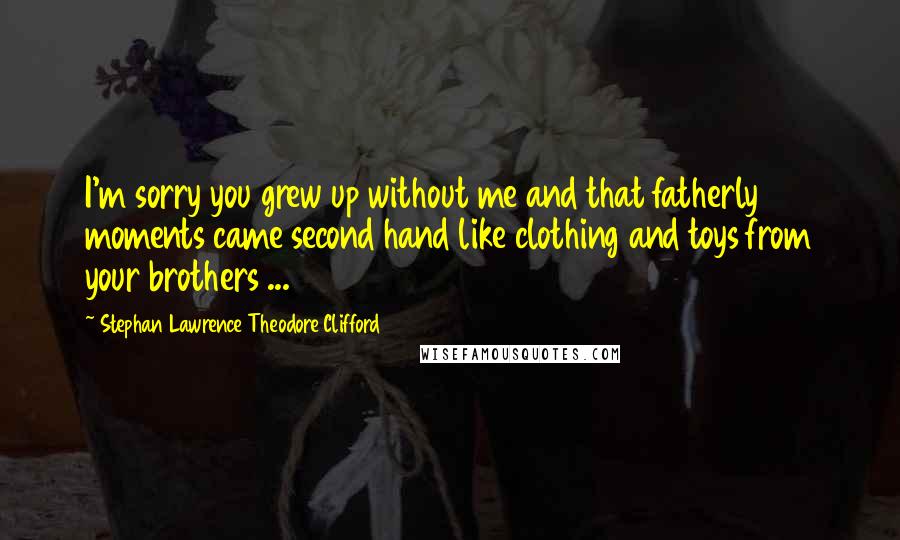 Stephan Lawrence Theodore Clifford Quotes: I'm sorry you grew up without me and that fatherly moments came second hand like clothing and toys from your brothers ...