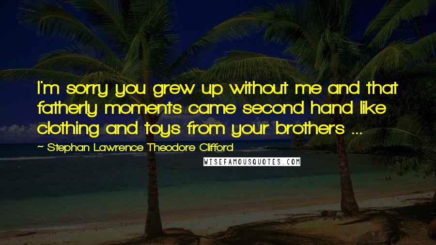 Stephan Lawrence Theodore Clifford Quotes: I'm sorry you grew up without me and that fatherly moments came second hand like clothing and toys from your brothers ...