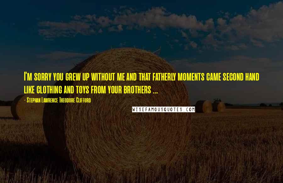 Stephan Lawrence Theodore Clifford Quotes: I'm sorry you grew up without me and that fatherly moments came second hand like clothing and toys from your brothers ...