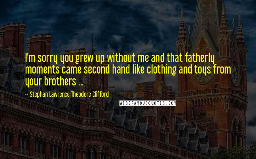 Stephan Lawrence Theodore Clifford Quotes: I'm sorry you grew up without me and that fatherly moments came second hand like clothing and toys from your brothers ...
