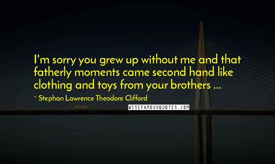 Stephan Lawrence Theodore Clifford Quotes: I'm sorry you grew up without me and that fatherly moments came second hand like clothing and toys from your brothers ...