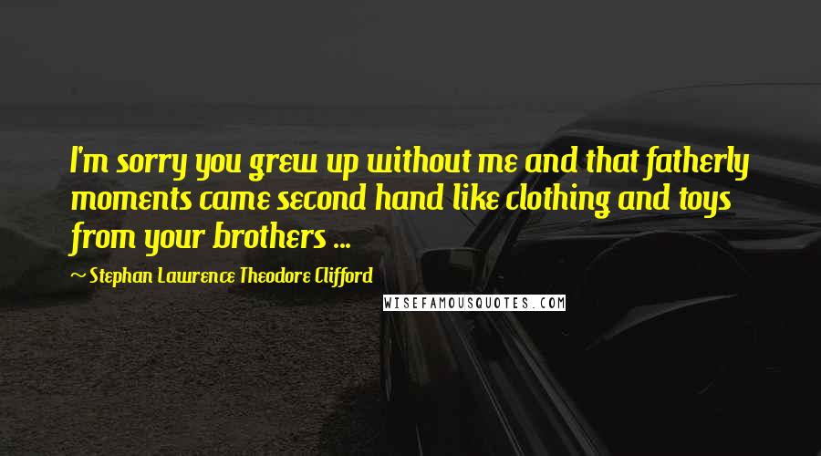 Stephan Lawrence Theodore Clifford Quotes: I'm sorry you grew up without me and that fatherly moments came second hand like clothing and toys from your brothers ...