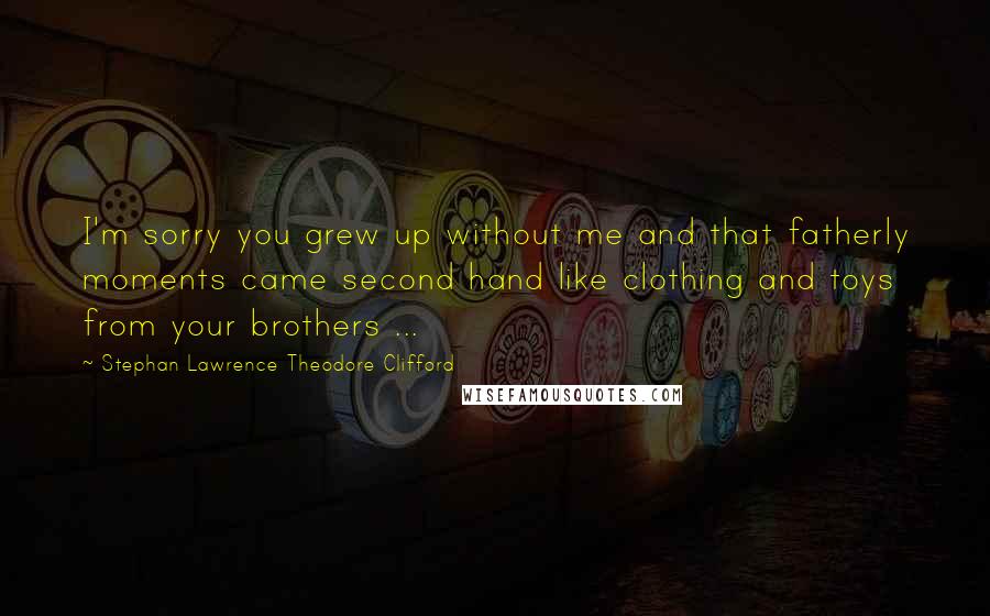 Stephan Lawrence Theodore Clifford Quotes: I'm sorry you grew up without me and that fatherly moments came second hand like clothing and toys from your brothers ...