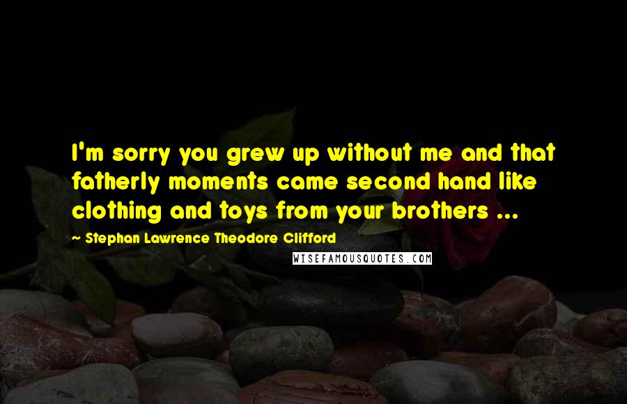 Stephan Lawrence Theodore Clifford Quotes: I'm sorry you grew up without me and that fatherly moments came second hand like clothing and toys from your brothers ...