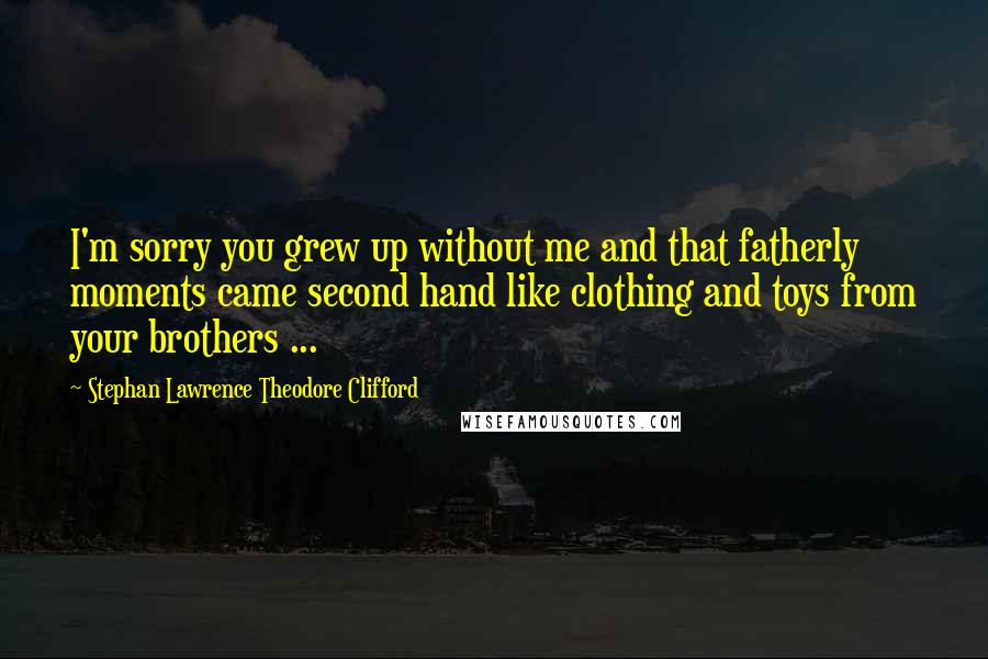 Stephan Lawrence Theodore Clifford Quotes: I'm sorry you grew up without me and that fatherly moments came second hand like clothing and toys from your brothers ...