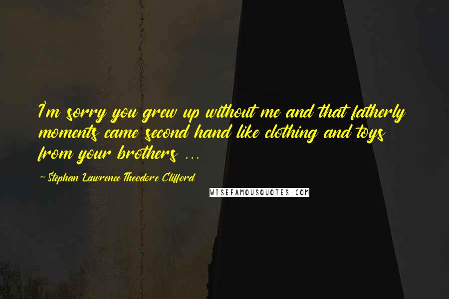 Stephan Lawrence Theodore Clifford Quotes: I'm sorry you grew up without me and that fatherly moments came second hand like clothing and toys from your brothers ...