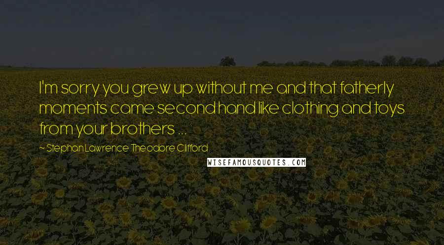 Stephan Lawrence Theodore Clifford Quotes: I'm sorry you grew up without me and that fatherly moments came second hand like clothing and toys from your brothers ...