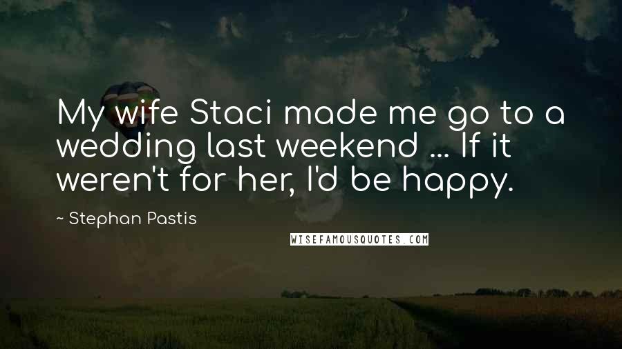 Stephan Pastis Quotes: My wife Staci made me go to a wedding last weekend ... If it weren't for her, I'd be happy.