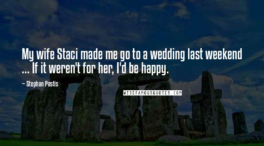 Stephan Pastis Quotes: My wife Staci made me go to a wedding last weekend ... If it weren't for her, I'd be happy.