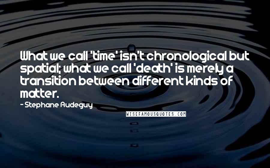 Stephane Audeguy Quotes: What we call 'time' isn't chronological but spatial; what we call 'death' is merely a transition between different kinds of matter.
