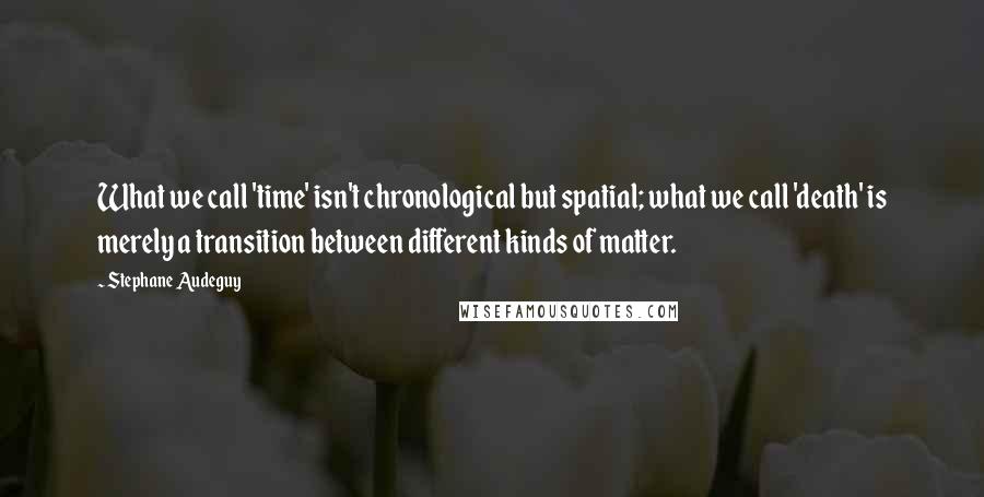 Stephane Audeguy Quotes: What we call 'time' isn't chronological but spatial; what we call 'death' is merely a transition between different kinds of matter.