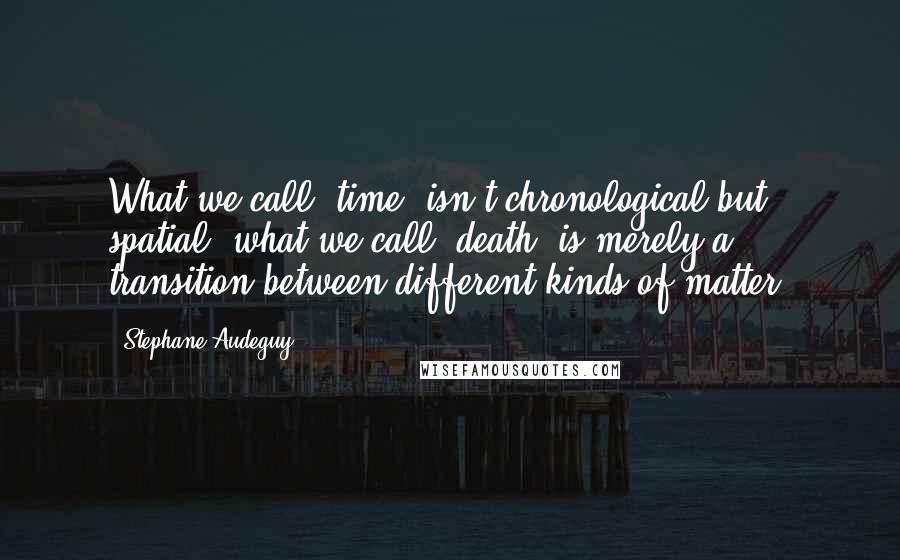 Stephane Audeguy Quotes: What we call 'time' isn't chronological but spatial; what we call 'death' is merely a transition between different kinds of matter.