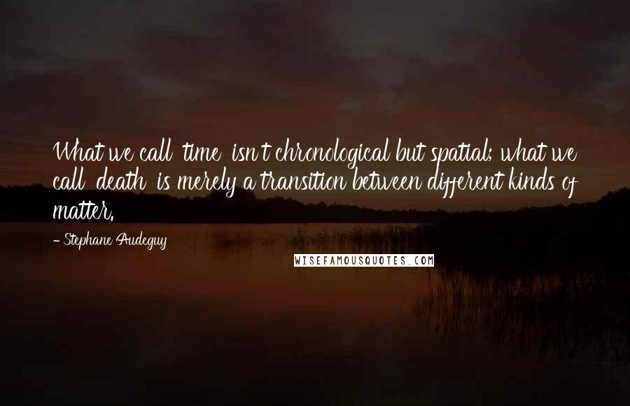 Stephane Audeguy Quotes: What we call 'time' isn't chronological but spatial; what we call 'death' is merely a transition between different kinds of matter.