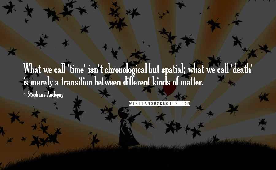 Stephane Audeguy Quotes: What we call 'time' isn't chronological but spatial; what we call 'death' is merely a transition between different kinds of matter.