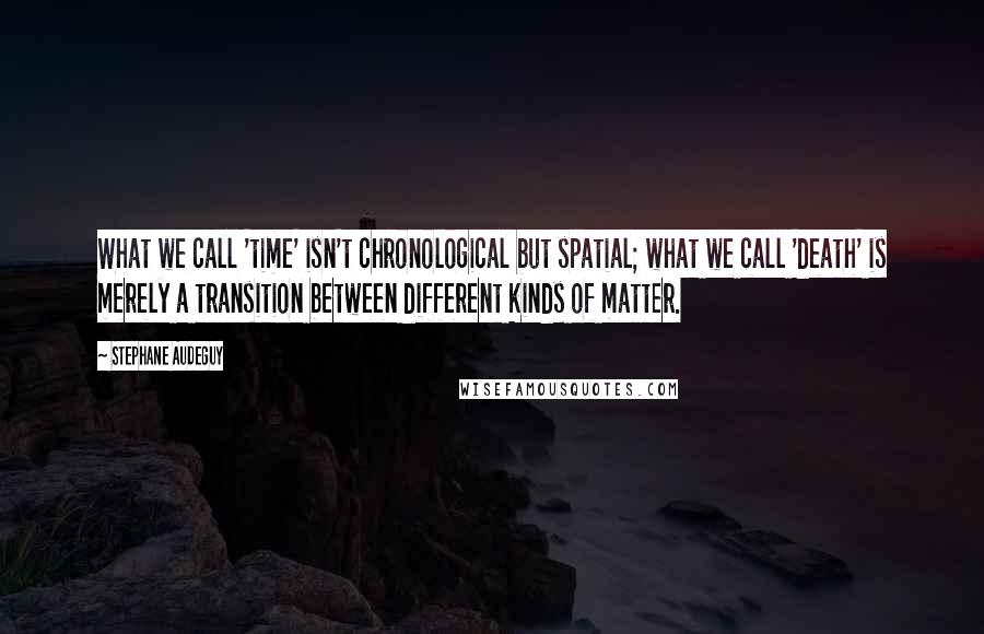 Stephane Audeguy Quotes: What we call 'time' isn't chronological but spatial; what we call 'death' is merely a transition between different kinds of matter.