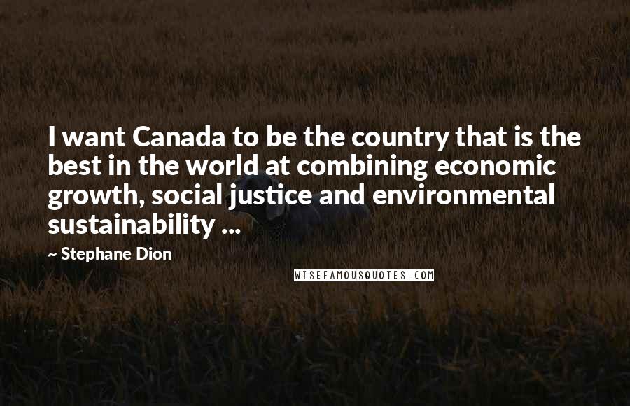 Stephane Dion Quotes: I want Canada to be the country that is the best in the world at combining economic growth, social justice and environmental sustainability ...