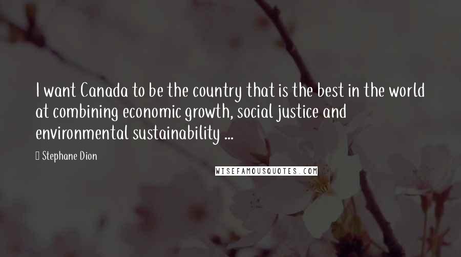 Stephane Dion Quotes: I want Canada to be the country that is the best in the world at combining economic growth, social justice and environmental sustainability ...