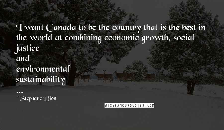 Stephane Dion Quotes: I want Canada to be the country that is the best in the world at combining economic growth, social justice and environmental sustainability ...