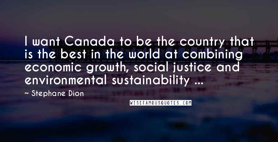 Stephane Dion Quotes: I want Canada to be the country that is the best in the world at combining economic growth, social justice and environmental sustainability ...