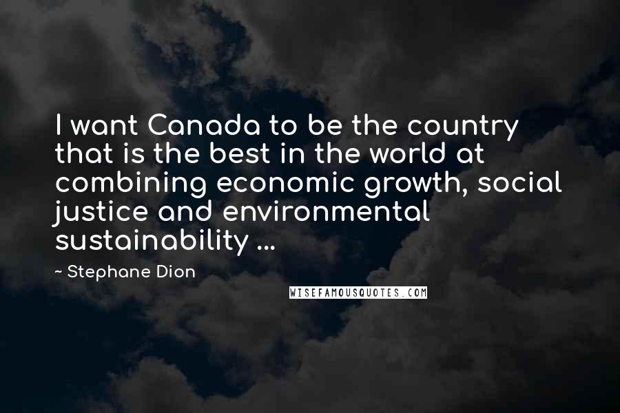 Stephane Dion Quotes: I want Canada to be the country that is the best in the world at combining economic growth, social justice and environmental sustainability ...