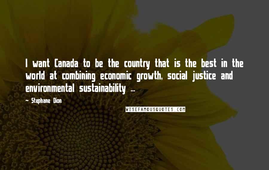 Stephane Dion Quotes: I want Canada to be the country that is the best in the world at combining economic growth, social justice and environmental sustainability ...