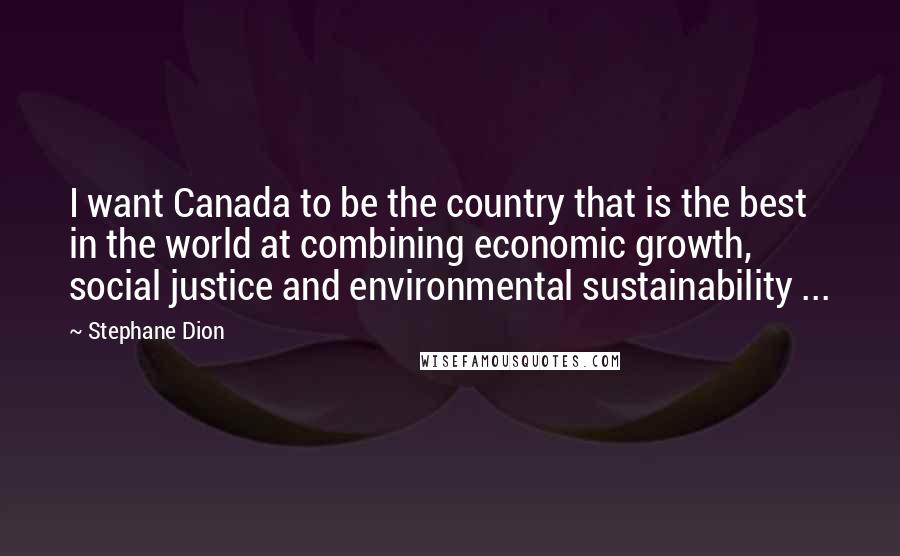 Stephane Dion Quotes: I want Canada to be the country that is the best in the world at combining economic growth, social justice and environmental sustainability ...