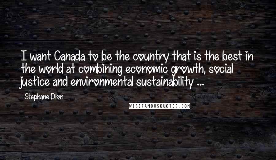 Stephane Dion Quotes: I want Canada to be the country that is the best in the world at combining economic growth, social justice and environmental sustainability ...