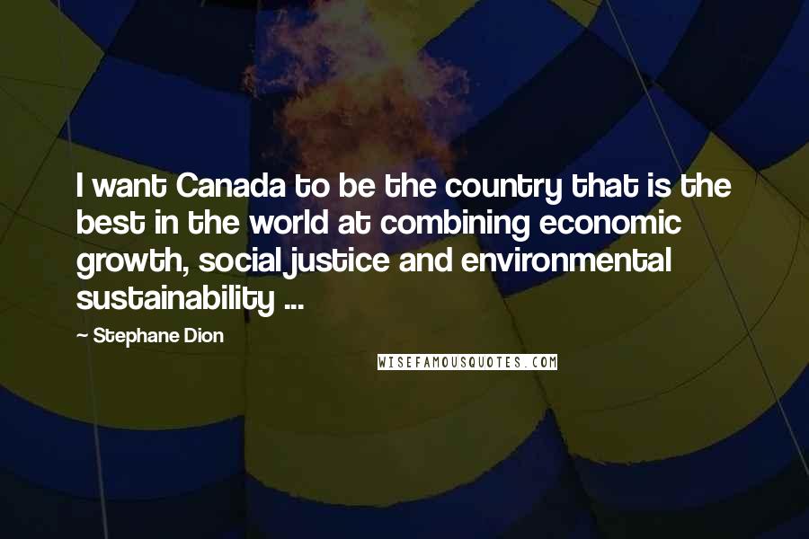 Stephane Dion Quotes: I want Canada to be the country that is the best in the world at combining economic growth, social justice and environmental sustainability ...