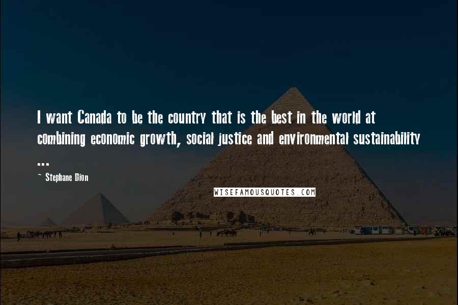 Stephane Dion Quotes: I want Canada to be the country that is the best in the world at combining economic growth, social justice and environmental sustainability ...