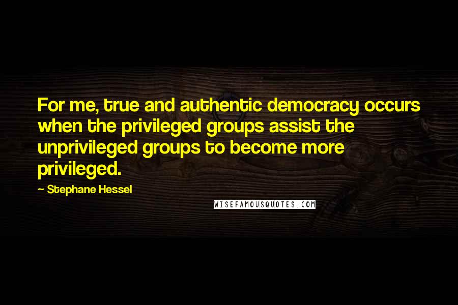 Stephane Hessel Quotes: For me, true and authentic democracy occurs when the privileged groups assist the unprivileged groups to become more privileged.