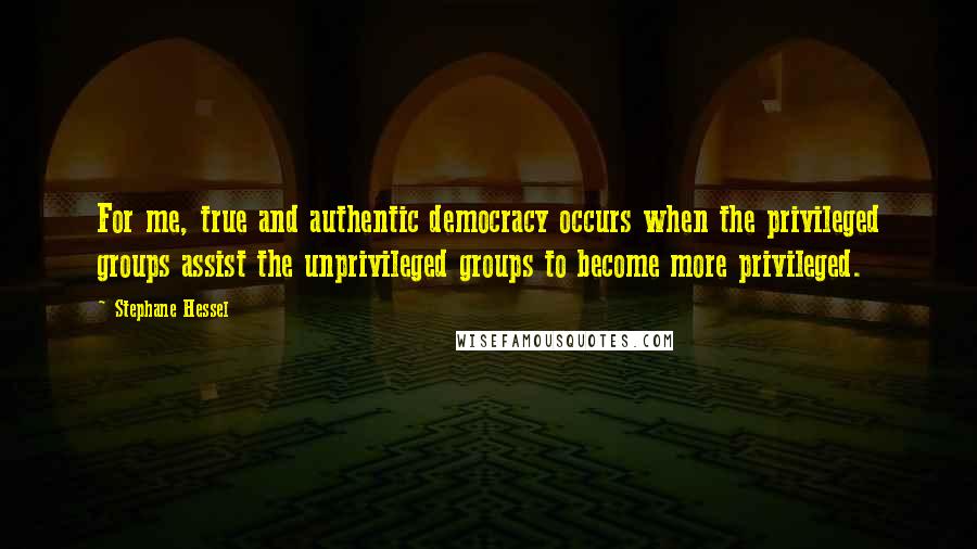 Stephane Hessel Quotes: For me, true and authentic democracy occurs when the privileged groups assist the unprivileged groups to become more privileged.