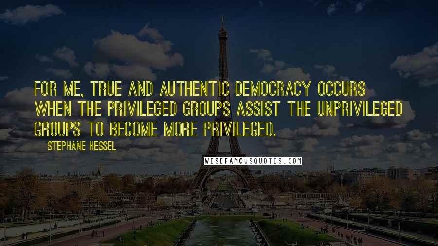 Stephane Hessel Quotes: For me, true and authentic democracy occurs when the privileged groups assist the unprivileged groups to become more privileged.