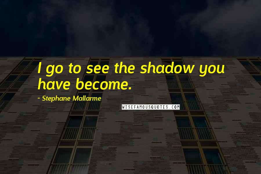 Stephane Mallarme Quotes: I go to see the shadow you have become.