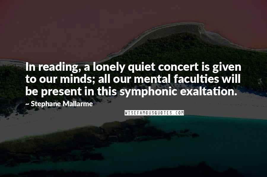 Stephane Mallarme Quotes: In reading, a lonely quiet concert is given to our minds; all our mental faculties will be present in this symphonic exaltation.