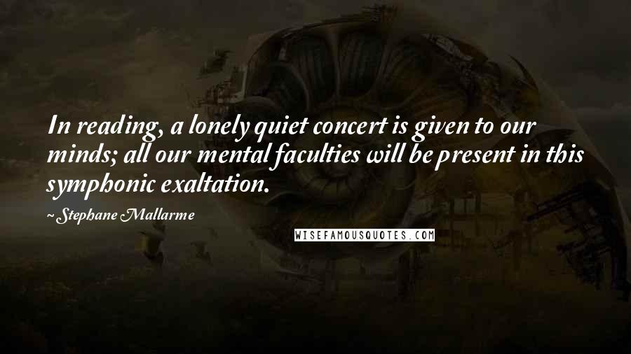 Stephane Mallarme Quotes: In reading, a lonely quiet concert is given to our minds; all our mental faculties will be present in this symphonic exaltation.