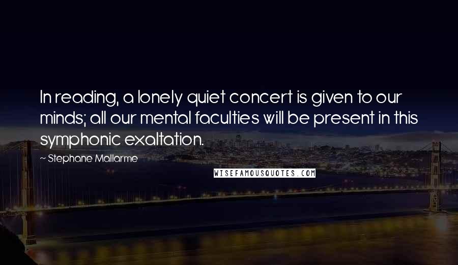 Stephane Mallarme Quotes: In reading, a lonely quiet concert is given to our minds; all our mental faculties will be present in this symphonic exaltation.