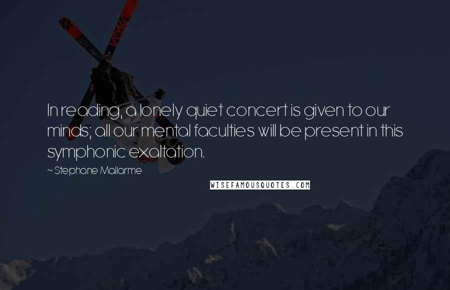 Stephane Mallarme Quotes: In reading, a lonely quiet concert is given to our minds; all our mental faculties will be present in this symphonic exaltation.