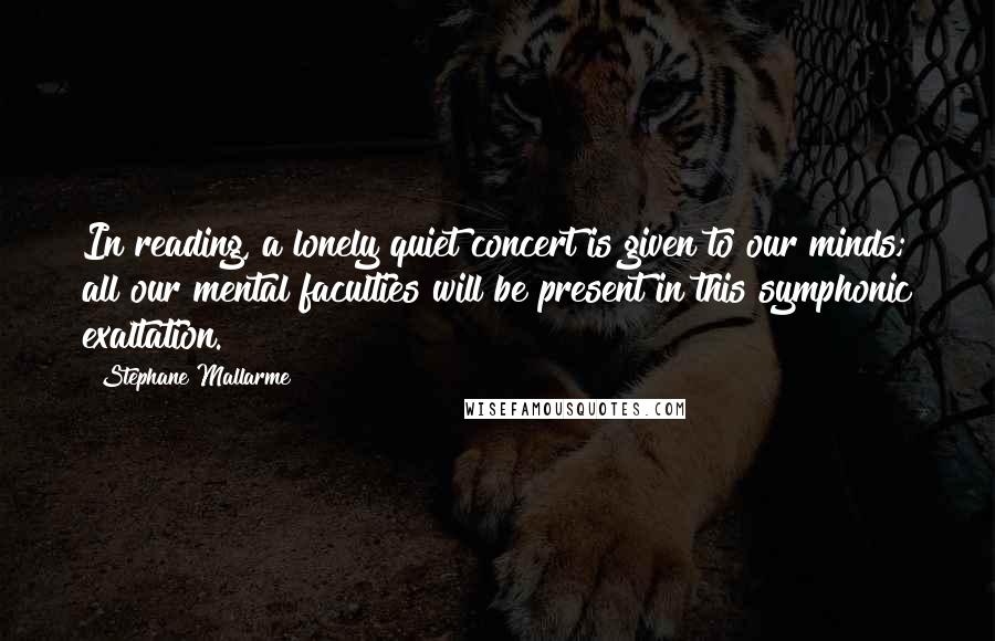 Stephane Mallarme Quotes: In reading, a lonely quiet concert is given to our minds; all our mental faculties will be present in this symphonic exaltation.