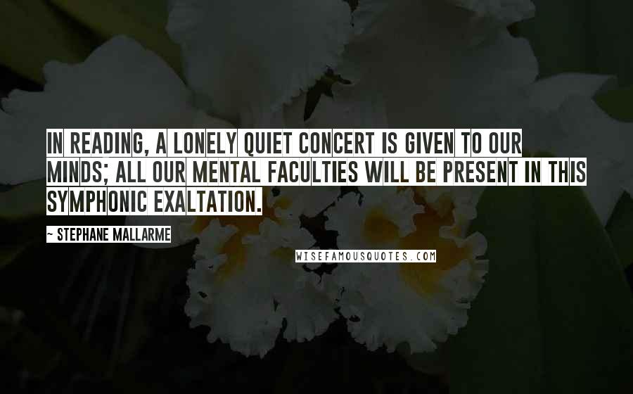 Stephane Mallarme Quotes: In reading, a lonely quiet concert is given to our minds; all our mental faculties will be present in this symphonic exaltation.