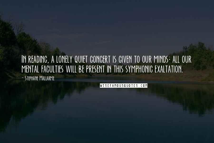 Stephane Mallarme Quotes: In reading, a lonely quiet concert is given to our minds; all our mental faculties will be present in this symphonic exaltation.