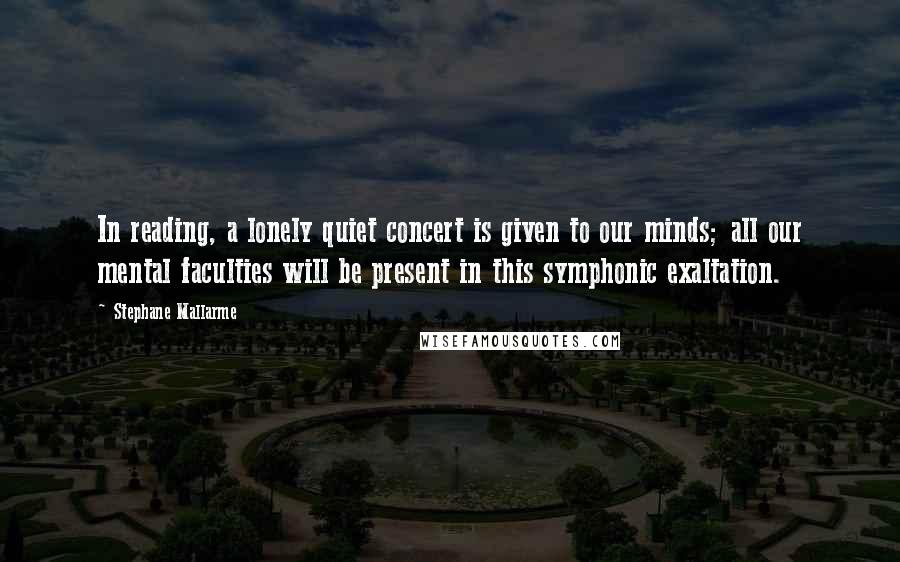 Stephane Mallarme Quotes: In reading, a lonely quiet concert is given to our minds; all our mental faculties will be present in this symphonic exaltation.