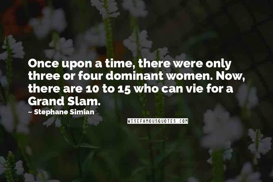Stephane Simian Quotes: Once upon a time, there were only three or four dominant women. Now, there are 10 to 15 who can vie for a Grand Slam.