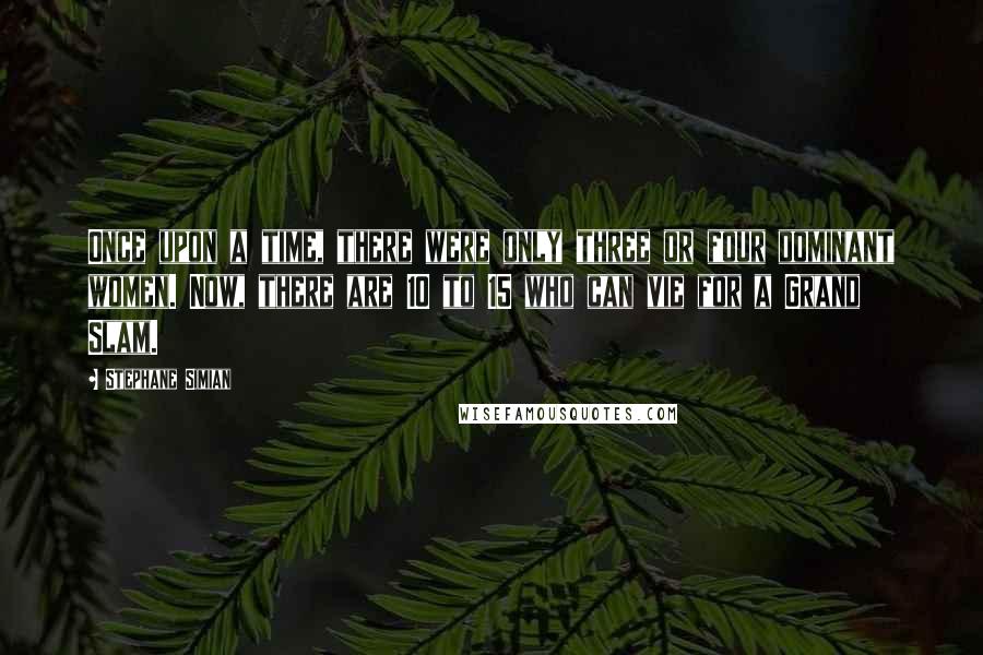 Stephane Simian Quotes: Once upon a time, there were only three or four dominant women. Now, there are 10 to 15 who can vie for a Grand Slam.