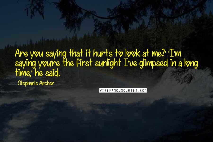 Stephanie Archer Quotes: Are you saying that it hurts to look at me?' 'I'm saying you're the first sunlight I've glimpsed in a long time,' he said.