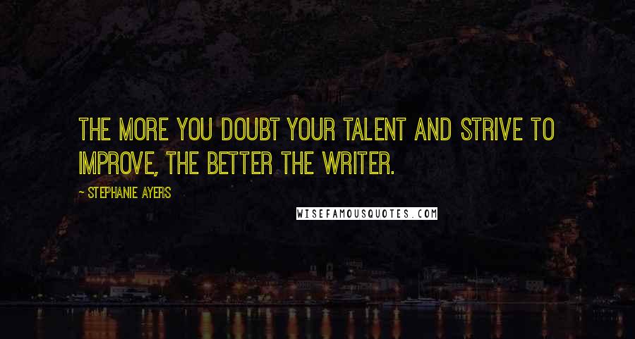 Stephanie Ayers Quotes: The more you doubt your talent and strive to improve, the better the writer.