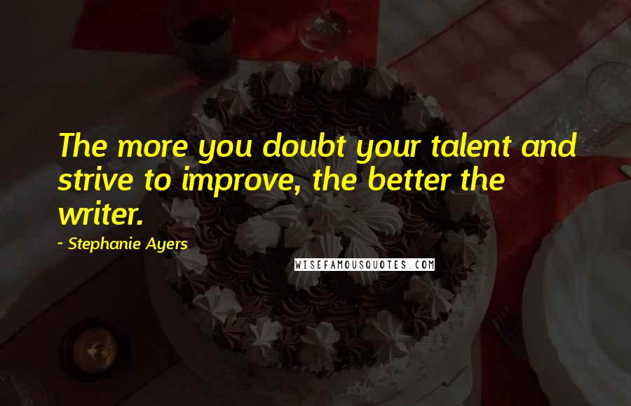 Stephanie Ayers Quotes: The more you doubt your talent and strive to improve, the better the writer.